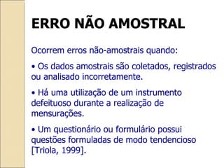 ERRO NÃO AMOSTRAL Ocorrem erros não-amostrais quando: •  Os dados amostrais são coletados, registrados ou analisado incorretamente. •  Há uma utilização de um instrumento defeituoso durante a realização de mensurações. •  Um questionário ou formulário possui questões formuladas de modo tendencioso [Triola, 1999]. 