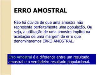 ERRO AMOSTRAL Não há dúvida de que uma amostra não representa perfeitamente uma população. Ou seja, a utilização de uma amostra implica na aceitação de uma margem de erro que denominaremos ERRO AMOSTRAL. Erro Amostral  é a diferença entre um resultado amostral e o verdadeiro resultado populacional. 