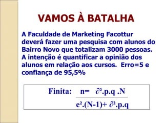 VAMOS À BATALHA A Faculdade de Marketing Facottur deverá fazer uma pesquisa com alunos do Bairro Novo que totalizam 3000 pessoas. A intenção é quantificar a opinião dos alunos em relação aos cursos.  Erro=5 e confiança de 95,5%   Finita:  n=  ∂².p.q .N e².(N-1)+ ∂².p.q   