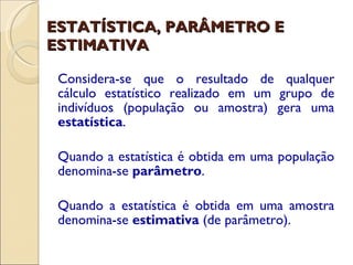 ESTATÍSTICA, PARÂMETRO E ESTIMATIVA Considera-se que o resultado de qualquer cálculo estatístico realizado em um grupo de indivíduos (população ou amostra) gera uma  estatística . Quando a estatística é obtida em uma população denomina-se  parâmetro . Quando a estatística é obtida em uma amostra denomina-se  estimativa  (de parâmetro). 