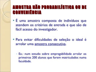 AMOSTRA NÃO PROBABILÍSTICA OU DE CONVENIÊNCIA É uma amostra composta de indivíduos que atendem os critérios de entrada e que são de fácil acesso do investigador. Para evitar dificuldades de seleção o ideal é arrolar uma  amostra consecutiva . Ex.: num estudo sobre empregabilidade arrolar os primeiros 200 alunos que forem matriculados numa faculdade. 