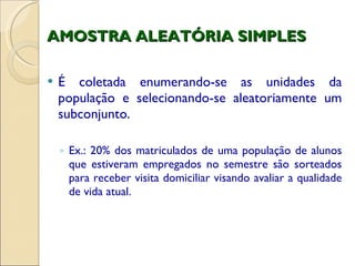 AMOSTRA ALEATÓRIA SIMPLES É coletada enumerando-se as unidades da população e selecionando-se aleatoriamente um subconjunto. Ex.: 20% dos matriculados de uma população de alunos que estiveram empregados no semestre são sorteados para receber visita domiciliar visando avaliar a qualidade de vida atual. 