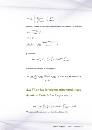 Cálculo Avanzado – Carlos L. Di Prinzio | 10







 
imparn
parn
x
xsen
xf n
n
n
cos)1(
)1(
)(
2
1
2
)(
pero en todo caso siempre son en valor absoluto menores que 1, y finalmente
1)!+(n
x][senx
=R
1+n1)+(n
z
1+n
con lo que
lím
n
R = lím
n
[senx ] x
(n+1)!
= 0n+1
z
(n+1) n+1
 
y finalmente
senx = x -
x
3!
+
x
5!
-
x
7!
+
x
9!
+...+(-1 )
x
(2n+1)!
3 5 7 9
n+1
2n+1
Estudiemos el intervalo de convergencia






 2n+n4
n
lím
1)!+(2n
1
1)!-(2n
1
n
lím
a
a
n
límR 2
1+n
n
y por lo tanto I = R
1.3 FT en las funciones trigonométricas
Aproximación de la función y = sen (x)
Rx
n
xxxx
xxsen
n
n




..
)!12(
)1(...
!7!5!3
)(
12753
Véase en párrafos anteriores la obtención del desarrollo.
 