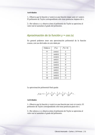 Cálculo Avanzado – Carlos L. Di Prinzio | 11
Actividades
1.- Observa que la función y=sen(x) es una función impar sen(-x)=-sen(x).
El polinomio de Taylor correspondiente sólo tiene potencias impares de x.
2.- Da valores a x y observa cómo el polinomio de Taylor se aproxima al
valor real al aumentar el grado del polinomio.
Aproximación de la función y = cos (x)
En general podemos tener una aproximación polinomial de la función
coseno, con sus derivadas en cero dada por
Orden n fn
(x) fn
(x=0)
0 cos(x) 1
1 -sen(x) 0
2 -cos(x) -1
3 sen(x) 0
4 cos(x) 1
5 -sen(x) 0
6 -cos(x) -1
7 sen(x) 0
8 cos(x) 1
9 -sen(x) 0
10 -cos(x) -1
La aproximación polinomial final queda:
Actividades
1.- Observa que la función y=cos(x) es una función par cos(-x)=cos(x). El
polinomio de Taylor correspondiente sólo tiene potencias pares de x.
2.- Da valores a x y observa cómo el polinomio de Taylor se aproxima al
valor real al aumentar el grado del polinomio.
 