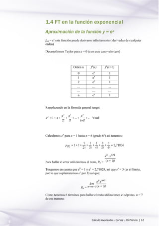 Cálculo Avanzado – Carlos L. Di Prinzio | 12
1.4 FT en la función exponencial
Aproximación de la función y = ex
f(x) = ex
esta función puede derivarse infinitamente ( derivadas de cualquier
orden)
Desarrollemos Taylor para a = 0 (a en este caso vale cero)
Orden n fn
(x) fn
(x=0)
0 ex
1
1 ex
1
2 ex
1
… … ...
… … …
n ex
1
Remplazando en la fórmula general tengo:
Rx
n
xxx
xe
n
x
 ..
)!(
...
!3!2
1
32
Calculemos ex
para x = 1 hasta n = 6 (grado 6º) así tenemos:
Para hallar el error utilizaremos el resto, Rn =
Tengamos en cuenta que e0
= 1 y e1
= 2,71828, así que ex
< 3 (es el límite,
por lo que suplantaremos ez
por 3) así que:
Rn =
Como tenemos 6 términos para hallar el resto utilizaremos el séptimo, n = 7
de esa manera:
 
