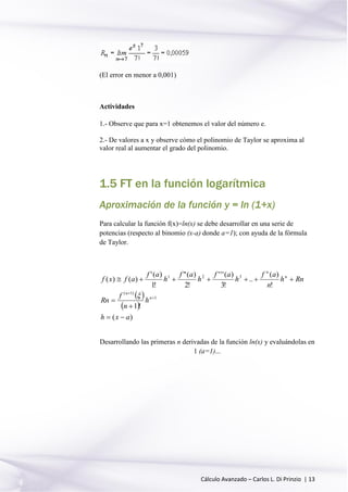 Cálculo Avanzado – Carlos L. Di Prinzio | 13
(El error en menor a 0,001)
Actividades
1.- Observe que para x=1 obtenemos el valor del número e.
2.- De valores a x y observe cómo el polinomio de Taylor se aproxima al
valor real al aumentar el grado del polinomio.
1.5 FT en la función logarítmica
Aproximación de la función y = ln (1+x)
Para calcular la función f(x)=ln(x) se debe desarrollar en una serie de
potencias (respecto al binomio (x-a) donde a=1); con ayuda de la fórmula
de Taylor.
 
 
)(
!1
!
)(
..
!3
)('''
!2
)("
!1
)('
)()(
1
)1(
321
axh
h
n
f
Rn
Rnh
n
af
h
af
h
af
h
af
afxf
n
n
n
n







Desarrollando las primeras n derivadas de la función ln(x) y evaluándolas en
1 (a=1)...
 