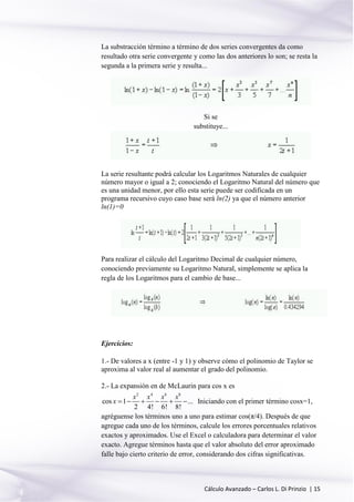 Cálculo Avanzado – Carlos L. Di Prinzio | 15
La substracción término a término de dos series convergentes da como
resultado otra serie convergente y como las dos anteriores lo son; se resta la
segunda a la primera serie y resulta...
Si se
substituye...
La serie resultante podrá calcular los Logaritmos Naturales de cualquier
número mayor o igual a 2; conociendo el Logaritmo Natural del número que
es una unidad menor, por ello esta serie puede ser codificada en un
programa recursivo cuyo caso base será ln(2) ya que el número anterior
ln(1)=0
Para realizar el cálculo del Logaritmo Decimal de cualquier número,
conociendo previamente su Logaritmo Natural, simplemente se aplica la
regla de los Logaritmos para el cambio de base...
Ejercicios:
1.- De valores a x (entre -1 y 1) y observe cómo el polinomio de Taylor se
aproxima al valor real al aumentar el grado del polinomio.
2.- La expansión en de McLaurin para cos x es
2 4 6 8
cos 1 ...
2 4! 6! 8!
x x x x
x       Iniciando con el primer término cosx=1,
agréguense los términos uno a uno para estimar cos(π/4). Después de que
agregue cada uno de los términos, calcule los errores porcentuales relativos
exactos y aproximados. Use el Excel o calculadora para determinar el valor
exacto. Agregue términos hasta que el valor absoluto del error aproximado
falle bajo cierto criterio de error, considerando dos cifras significativas.
 