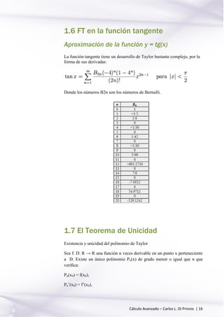 Cálculo Avanzado – Carlos L. Di Prinzio | 16
1.6 FT en la función tangente
Aproximación de la función y = tg(x)
La función tangente tiene un desarrollo de Taylor bastante complejo, por la
forma de sus derivadas:
Donde los números B2n son los números de Bernulli.
1.7 El Teorema de Unicidad
Existencia y unicidad del polinomio de Taylor
Sea f: D: R → R una función n veces derivable en un punto x perteneciente
a D. Existe un único polinomio Pn(x) de grado menor o igual que n que
veriﬁca:
Pn(x0) = f(x0),
Pn’(x0) = f’(x0),
 