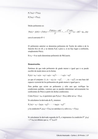 Cálculo Avanzado – Carlos L. Di Prinzio | 17
Pn”(x0) = f”(x0),
Pn
n
(x0) = fn
(x0),
Dicho polinomio es:
(m)R+xx
n!
)(xf
+...+
2!
xx)(xf
+)x(xf+)f(x=Pn(x) 1+n
n
(n)2
)0(
0)0(0
00 


con el convenio 0!=1
El polinomio anterior se denomina polinomio de Taylor de orden n de la
función f(x) en x0, y se denota Pn(f, x0)(x) o, si no hay lugar a confusión,
simplemente Pn(x).
Si x0 = 0 se suele denominar polinomio de McLaurin.
Demostración.
Partimos de que todo polinomio de grado menor o igual que n se puede
escribir de modo único en la forma:
Pn(x) = a0 + a1(x − x0) + a2(x − x0)2
+ · · · + an(x − x0)n
ya que el conjunto {1, (x − x0), (x − x0)2
, · · · , (x − x0)n
} es una base del
espacio vectorial de los polinomios de grado menor o igual que n.
Para probar que existe un polinomio y sólo uno que verifique las
condiciones pedidas, veremos que se pueden determinar unívocamente los
coeﬁcientes de Pn(x) a partir de dichas condiciones.
Como Pn(x0) = a0, si queremos que Pn(x0) = f(x0), debe ser a0 = f(x0).
Si calculamos la derivada de Pn, tenemos:
Pn’(x) = a1 + 2a2(x − x0)2
+ · · · + nan(x − x0)n-1
y la condición P’n(x0) = f’(x0) se satisface si y sólo si a1 = f’(x0).
Si calculamos la derivada segunda de Pn e imponemos la condición P’’n(x0)
= f’’(x0) se obtiene que a2 =f’’(x0)/2!
 