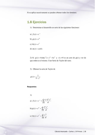 Cálculo Avanzado – Carlos L. Di Prinzio | 18
Si se aplica sucesivamente se pueden obtener todos los términos.
1.8 Ejercicios
1) Determinar el desarrollo en serie de las siguientes funciones:
a) z
exf 
)(
b) z
ezg 3
)( 
c)
2
)( z
ezh 
d) zsenzm 5)( 
2) Si 262
6)sin(6)( zzzzg  y si z=0 es un cero de g(z) y ver de
que orden es el mismo. Usar Serie de Taylor del seno.
3) Obtener la serie de Taylor de
2
9
1
)(
z
zg


Respuestas:
1)
a) 


 

0 !
)1(
)(
n
nn
z
n
z
ezf
b) 



0
3
!
3
)(
n
nn
z
n
z
ezg
c) 



0
2
!
)(
2
n
n
z
n
z
ezh
 
