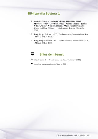 Cálculo Avanzado – Carlos L. Di Prinzio | 20
Bibliografía Lectura 1
1. Brinton, George – De Oteiza, Elena - Hass, Joel - Ibarra
Mercado, Victor - Giordano, Frank - Palmas, Thomas - Palmas
Velasco, Oscar - Velasco, Alfredo, - Weir, Maurice. Cálculo:
Varias variables. Edition: 11. Publicado por Pearson Educación,
2006.
2. Lang Serge. Cálculo I - S/D - Fondo educativo interamericano S.A.
- México (D.F.) - 1976
3. Lang Serge. Cálculo II - S/D - Fondo educativo interamericano S.A.
- México (D.F.) - 1976
Sitios de internet
http://recursostic.educacion.es/descartes/web/ (mayo 2011)
http://www.matematicas.net/ (mayo 2011)
 