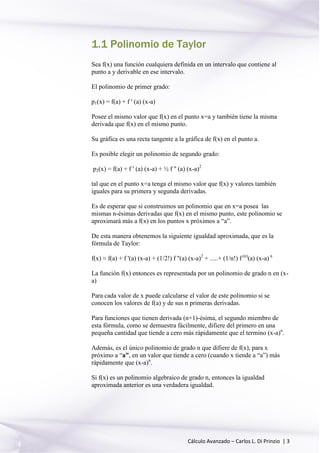 Cálculo Avanzado – Carlos L. Di Prinzio | 3
1.1 Polinomio de Taylor
Sea f(x) una función cualquiera definida en un intervalo que contiene al
punto a y derivable en ese intervalo.
El polinomio de primer grado:
p1(x) = f(a) + f ' (a) (x-a)
Posee el mismo valor que f(x) en el punto x=a y también tiene la misma
derivada que f(x) en el mismo punto.
Su gráfica es una recta tangente a la gráfica de f(x) en el punto a.
Es posible elegir un polinomio de segundo grado:
p2(x) = f(a) + f ' (a) (x-a) + ½ f '' (a) (x-a)2
tal que en el punto x=a tenga el mismo valor que f(x) y valores también
iguales para su primera y segunda derivadas.
Es de esperar que si construimos un polinomio que en x=a posea las
mismas n-ésimas derivadas que f(x) en el mismo punto, este polinomio se
aproximará más a f(x) en los puntos x próximos a “a”.
De esta manera obtenemos la siguiente igualdad aproximada, que es la
fórmula de Taylor:
f(x) ≈ f(a) + f '(a) (x-a) + (1/2!) f ''(a) (x-a)2
+ .....+ (1/n!) f (n)
(a) (x-a) n
La función f(x) entonces es representada por un polinomio de grado n en (x-
a)
Para cada valor de x puede calcularse el valor de este polinomio si se
conocen los valores de f(a) y de sus n primeras derivadas.
Para funciones que tienen derivada (n+1)-ésima, el segundo miembro de
esta fórmula, como se demuestra fácilmente, difiere del primero en una
pequeña cantidad que tiende a cero más rápidamente que el termino (x-a)n
.
Además, es el único polinomio de grado n que difiere de f(x), para x
próximo a “a”, en un valor que tiende a cero (cuando x tiende a “a”) más
rápidamente que (x-a)n
.
Si f(x) es un polinomio algebraico de grado n, entonces la igualdad
aproximada anterior es una verdadera igualdad.
 