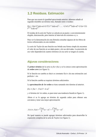 Cálculo Avanzado – Carlos L. Di Prinzio | 4
1.2 Residuos. Estimación
Para que sea exacta la igualdad aproximada anterior, debemos añadir al
segundo miembro un término más, llamado resto o residuo:
f(x) = f(a)+f '(a)(x-a)+(1/2!) f ' '(a)(x-a)2
+ ..... +(1/n!) f (n)
(a)(x-a)n
+(1/(n+1)!)
f (n+1)
(c)(c-a)n+1
El residuo de la serie de Taylor se calcula en un punto c convenientemente
elegido, desconocido, pero interior al intervalo de extremos a y x.
Para ver la demostración de esta fórmula consultar algunos de los libros de
textos referenciados en este módulo.
La serie de Taylor de una función nos brinda una forma simple de encontrar
el valor de esa función en un dado punto y de sus derivadas. La precisión de
ese valor dependerá de cuantos términos en esa serie se tengan en cuenta.
Algunas consideraciones:
El primer término de la serie es f(x)=f(a) y se le conoce como aproximación
de orden cero (ver figura 1).
Si la función no cambia es decir es constante f(x)=c da una estimación casi
perfecta ≈ cte.
Si la función cambia se requiere términos adicionales.
La aproximación de 1er orden se tiene sumando otro término al anterior.
f(x)  f(a) + f’(a)/1! (x-a)1
y el término de 1er orden, es para tener una tendencia lineal(ver figura 1).
Ahora si se le agrega un término de segundo orden para obtener una
curvatura y tener una mejor aproximación
21
)(
!2
)("
)(
!1
)('
)()( ax
af
ax
af
afxf 
De igual manera se puede agregar términos adicionales para desarrollar la
expansión completa de la serie de Taylor (ver figura 1).
 