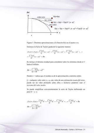 Cálculo Avanzado – Carlos L. Di Prinzio | 5
Figura 1: Distintas aproximaciones a la función f(x) en el punto x=a.
Entonces la Serie de Taylor queda de la siguiente manera:
Rnax
n
af
ax
af
ax
af
ax
af
afxf
n
n


)(
!
)(
..)(
!3
)('''
)(
!2
)("
)(
!1
)('
)()( 321
Se incluye el término residual para considerar todos los términos desde n+1
hasta el infinito.
 
 
  1
1
!1





n
n
ax
n
f
Rn

Donde n = indica que el residuo es de la aproximación a enésimo orden.
 = cualquier valor entre x y a, este valor da una estimación exacta del error,
puede ser un valor promedio entre ellos o inclusive podemos usar el
teorema del valor medio.
Se puede simplificar convenientemente la serie de Taylor definiendo un
paso h= x - a
 
 
1
)1(
321
!1
!
)(
..
!3
)('''
!2
)("
!1
)('
)()(





n
n
n
n
h
n
f
Rn
Rnh
n
af
h
af
h
af
h
af
afxf

X
f(x)=f(a)
f(x)  f(a) + f’(a)/1! (x - a)1
f(x)
x
orden cero
1er. orden
2do orden
f(x)  f(a) + f’(a)/1! (x - a)1
+ f’’(a)/2! (x - a)2
a
 