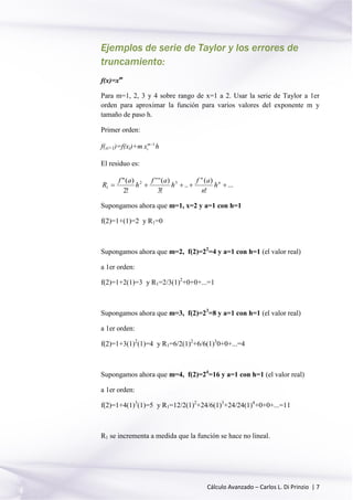 Cálculo Avanzado – Carlos L. Di Prinzio | 7
Ejemplos de serie de Taylor y los errores de
truncamiento:
f(x)=xm
Para m=1, 2, 3 y 4 sobre rango de x=1 a 2. Usar la serie de Taylor a 1er
orden para aproximar la función para varios valores del exponente m y
tamaño de paso h.
Primer orden:
f(xi+1)=f(xi)+m 1m
ix 
h
El residuo es:
...
!
)(
..
!3
)('''
!2
)(" 32
1  n
n
h
n
af
h
af
h
af
R
Supongamos ahora que m=1, x=2 y a=1 con h=1
f(2)=1+(1)=2 y R1=0
Supongamos ahora que m=2, f(2)=22
=4 y a=1 con h=1 (el valor real)
a 1er orden:
f(2)=1+2(1)=3 y R1=2/3(1)2
+0+0+...=1
Supongamos ahora que m=3, f(2)=23
=8 y a=1 con h=1 (el valor real)
a 1er orden:
f(2)=1+3(1)2
(1)=4 y R1=6/2(1)2
+6/6(1)3
0+0+...=4
Supongamos ahora que m=4, f(2)=24
=16 y a=1 con h=1 (el valor real)
a 1er orden:
f(2)=1+4(1)3
(1)=5 y R1=12/2(1)2
+24/6(1)3
+24/24(1)4
+0+0+...=11
R1 se incrementa a medida que la función se hace no lineal.
 