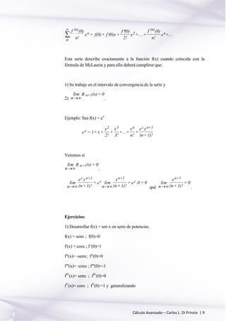 Cálculo Avanzado – Carlos L. Di Prinzio | 9
0
(n)
n 2
(n)
n
f (0)
n!
x = f(0)+ f (0)x+
f (0)
2!
x +....+
f (0)
n!
x +...

 

Esta serie describe exactamente a la función f(x) cuando coincida con la
fórmula de McLaurin y para ello deberá cumplirse que:
1) Se trabaje en el intervalo de convergencia de la serie y
2)
lím
n
R (x)= 0n+1
 .
Ejemplo: Sea f(x) = ex
x
2 3 n z n+1
e = 1+ x+
x
2!
+
x
3!
+...+
x
n!
+
e x
(n+1)!
Veremos si
lím
n
R (x)= 0n+1
 .
lím
n
e x
(n+1)!
= e lím
n
x
(n+1)!
= e .0 = 0
z n+1
z
n+1
z
  qué
lím
n
x
(n+1)!
= 0
n+1
 .
Ejercicios:
1) Desarrollar f(x) = sen x en serie de potencias.
f(x) = senx ; f(0)=0
f'(x) = cosx ; f '(0)=1
f"(x)= -senx; f"(0)=0
f"'(x)= -cosx ; f"'(0)=-1
fIV
(x)= senx ; fIV
(0)=0
fV
(x)= cosx ; fV
(0) =1 y generalizando
 