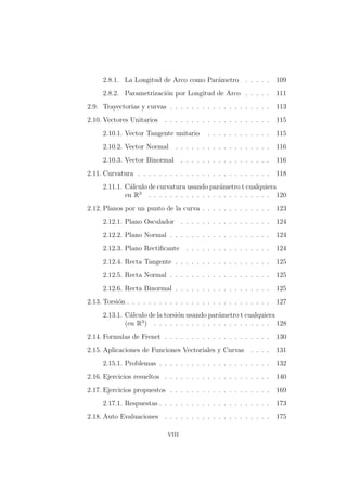2.8.1. La Longitud de Arco como Par´ametro . . . . . 109
2.8.2. Parametrizaci´on por Longitud de Arco . . . . . 111
2.9. Trayectorias y curvas . . . . . . . . . . . . . . . . . . . 113
2.10. Vectores Unitarios . . . . . . . . . . . . . . . . . . . . 115
2.10.1. Vector Tangente unitario . . . . . . . . . . . . 115
2.10.2. Vector Normal . . . . . . . . . . . . . . . . . . 116
2.10.3. Vector Binormal . . . . . . . . . . . . . . . . . 116
2.11. Curvatura . . . . . . . . . . . . . . . . . . . . . . . . . 118
2.11.1. C´alculo de curvatura usando par´ametro t cualquiera
en R3
. . . . . . . . . . . . . . . . . . . . . . . 120
2.12. Planos por un punto de la curva . . . . . . . . . . . . . 123
2.12.1. Plano Osculador . . . . . . . . . . . . . . . . . 124
2.12.2. Plano Normal . . . . . . . . . . . . . . . . . . . 124
2.12.3. Plano Rectiﬁcante . . . . . . . . . . . . . . . . 124
2.12.4. Recta Tangente . . . . . . . . . . . . . . . . . . 125
2.12.5. Recta Normal . . . . . . . . . . . . . . . . . . . 125
2.12.6. Recta Binormal . . . . . . . . . . . . . . . . . . 125
2.13. Torsi´on . . . . . . . . . . . . . . . . . . . . . . . . . . . 127
2.13.1. C´alculo de la torsi´on usando par´ametro t cualquiera
(en R3
) . . . . . . . . . . . . . . . . . . . . . . 128
2.14. Formulas de Frenet . . . . . . . . . . . . . . . . . . . . 130
2.15. Aplicaciones de Funciones Vectoriales y Curvas . . . . 131
2.15.1. Problemas . . . . . . . . . . . . . . . . . . . . . 132
2.16. Ejercicios resueltos . . . . . . . . . . . . . . . . . . . . 140
2.17. Ejercicios propuestos . . . . . . . . . . . . . . . . . . . 169
2.17.1. Respuestas . . . . . . . . . . . . . . . . . . . . . 173
2.18. Auto Evaluaciones . . . . . . . . . . . . . . . . . . . . 175
viii
 
