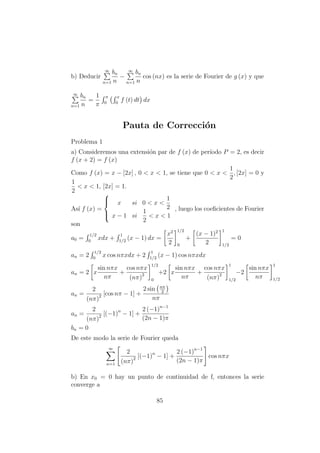 b) Deducir
∞
n=1
bn
n
−
∞
n=1
bn
n
cos (nx) es la serie de Fourier de g (x) y que
∞
n=1
bn
n
=
1
π
π
0
x
0
f (t) dt dx
Pauta de Correcci´on
Problema 1
a) Consideremos una extensi´on par de f (x) de per´ıodo P = 2, es decir
f (x + 2) = f (x)
Como f (x) = x − [2x] , 0 < x < 1, se tiene que 0 < x <
1
2
, [2x] = 0 y
1
2
< x < 1, [2x] = 1.
As´ı f (x) =



x si 0 < x <
1
2
x − 1 si
1
2
< x < 1
, luego los coeﬁcientes de Fourier
son
a0 =
1/2
0
xdx +
1
1/2
(x − 1) dx =
x2
2
1/2
0
+
(x − 1)2
2
1
1/2
= 0
an = 2
1/2
0
x cos nπxdx + 2
1
1/2
(x − 1) cos nπxdx
an = 2 x
sin nπx
nπ
+
cos nπx
(nπ)2
1/2
0
+2 x
sin nπx
nπ
+
cos nπx
(nπ)2
1
1/2
−2
sin nπx
nπ
1
1/2
an =
2
(nπ)2 [cos nπ − 1] +
2 sin nπ
2
nπ
an =
2
(nπ)2 [(−1)n
− 1] +
2 (−1)n−1
(2n − 1)π
bn = 0
De este modo la serie de Fourier queda
∞
n=1
2
(nπ)2 [(−1)n
− 1] +
2 (−1)n−1
(2n − 1)π
cos nπx
b) En x0 = 0 hay un punto de continuidad de f, entonces la serie
converge a
85
 