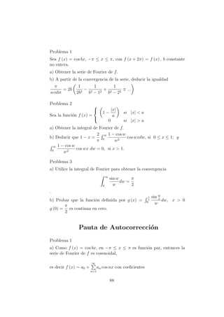 Problema 1
Sea f (x) = cos bx, −π ≤ x ≤ π, con f (x + 2π) = f (x) , b constante
no entera.
a) Obtener la serie de Fourier de f.
b) A partir de la convergencia de la serie, deducir la igualdad
π
senbπ
= 2b
1
2b2
−
1
b2 − 12
+
1
b2 − 22
...
Problema 2
Sea la funci´on f (x) =



1 −
|x|
a
si |x| < a
0 si |x| > a
a) Obtener la integral de Fourier de f.
b) Deducir que 1 − x =
2
π
∞
0
1 − cos w
w2
cos wxdw, si 0 ≤ x ≤ 1; y
∞
0
1 − cos w
w2
cos wx dw = 0, si x > 1.
Problema 3
a) Utilice la integral de Fourier para obtener la convergencia
∞
0
sin w
w
dw =
π
2
.
b) Probar que la funci´on deﬁnida por g (x) =
1
x
0
sin w
x
w
dw, x > 0
g (0) =
π
2
es continua en cero.
Pauta de Autocorrecci´on
Problema 1
a) Como f (x) = cos bx, en −π ≤ x ≤ π es funci´on par, entonces la
serie de Fourier de f es cosenoidal,
es decir f (x) ∼ a0 +
∞
n=1
an cos nx con coeﬁcientes
88
 