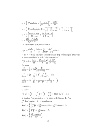 a0 =
1
π
π
0
cos bxdx =
1
bπ
sin bπ
π
0
=
sin bπ
bπ
an =
2
π
π
0
cos bx cos nxdx =
2
π
sin (b − n) x
2(b − n)
+
sin (b + n) x
2 (b + n)
π
0
an =
2
π
sin (b − n) π
2(b − n)
+
sin (b + n) π
2 (b + n)
an =
2b (−1)n
sin bπ
π(b2 − n2)
Por tanto la serie de fourier queda
f (x) ∼
sin bπ
bπ
+
2b sin bπ
π
∞
n=1
(−1)n
(b2 − n2)
cos nx
b) En x0 = 0 hay un punto de continuidad de f entonces por el teorema
de convergencia de la serie, esta converge a
f (0) = 1 =
sin bπ
bπ
+
2b sin bπ
π
∞
n=1
(−1)n
(b2 − n2)
Entonces
π
sin bπ
=
1
b
+ 2b
∞
n=1
(−1)n
(b2 − n2)
⇐⇒
π
sin bπ
= 2b
1
2b2
+
∞
n=1
(−1)n
(b2 − n2)
⇐⇒
π
sin bπ
= 2b
1
2b2
−
1
b2 − 12
+
1
b2 − 22
...
Problema 2
a) Como:
f (−x) = 1 −
|−x|
a
= 1 −
|x|
a
= f (x) ∀x ∈ [−a, a]
la funci´on f es par, entonces la integral de Fourier de f es
∞
0
A (w) cos (wx) dx, con coeﬁciente:
A (w) =
2
π
a
0
1 −
x
a
cos (wx) dx +
∞
a
0 cos (wx) dx
A (w) =
2
π
a
0
1 −
x
a
cos (wx) dx
A (w) =
2
π
1 − cos aw
aw2
89
 
