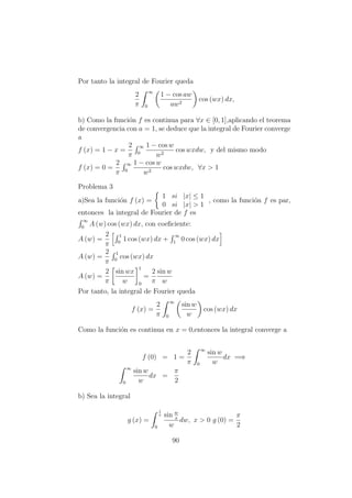 Por tanto la integral de Fourier queda
2
π
∞
0
1 − cos aw
aw2
cos (wx) dx,
b) Como la funci´on f es continua para ∀x ∈ [0, 1],aplicando el teorema
de convergencia con a = 1, se deduce que la integral de Fourier converge
a
f (x) = 1 − x =
2
π
∞
0
1 − cos w
w2
cos wxdw, y del mismo modo
f (x) = 0 =
2
π
∞
0
1 − cos w
w2
cos wxdw, ∀x > 1
Problema 3
a)Sea la funci´on f (x) =
1 si |x| ≤ 1
0 si |x| > 1
, como la funci´on f es par,
entonces la integral de Fourier de f es
∞
0
A (w) cos (wx) dx, con coeﬁciente:
A (w) =
2
π
1
0
1 cos (wx) dx +
∞
1
0 cos (wx) dx
A (w) =
2
π
1
0
cos (wx) dx
A (w) =
2
π
sin wx
w
1
0
=
2
π
sin w
w
Por tanto, la integral de Fourier queda
f (x) =
2
π
∞
0
sin w
w
cos (wx) dx
Como la funci´on es continua en x = 0,entonces la integral converge a
f (0) = 1 =
2
π
∞
0
sin w
w
dx =⇒
∞
0
sin w
w
dx =
π
2
b) Sea la integral
g (x) =
1
x
0
sin w
x
w
dw, x > 0 g (0) =
π
2
90
 