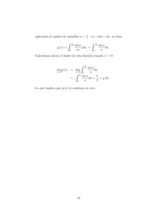 aplicando el cambio de variables u = w
x
=⇒ xdu = dw, se tiene
g (x) =
1
x2
0
sin u
xu
xdu =
1
x2
0
sin u
u
du
Calculemos ahora el l´ımite de ´esta funci´on cuando x → 0
lim
x→0
g (x) = l´ım
x→0
1
x2
0
sin u
u
du
=
∞
0
sin u
u
du =
π
2
= g (0)
Lo que implica que g(x) es continua en cero.
91
 