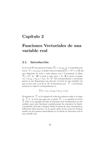 Cap´ıtulo 2
Funciones Vectoriales de una
variable real
2.1. Introducci´on
La recta de R3
que pasa por el punto
−→
P 0 = (x0, y0, z0) y es paralela a un
vector −→a = (a1,a2,a3) se deﬁne como el conjunto
−→
P 0 + t−→a | t ∈ R .En
esta deﬁnici´on de recta a cada n´umero real t corresponde el punto
−→
P 0 + t−→a de R3
es decir a cada valor t de R le asocia el punto
(x0 + ta1,y0 + ta2,z0 + ta3) de R3
. Tal correspondencia o asociaci´on
genera lo que llamaremos una funci´on vectorial de una variable real
que en este caso es de R en R3
. Si denotamos por
−→
f a tal funci´on
entonces su regla de correspondencia es
−→
f (t) = (x0 + ta1,y0 + ta2,z0 + ta3)
El dominio de
−→
f es el conjunto de todos los n´umeros reales y el rango
de
−→
f es la recta que pasa por el punto
−→
P o y es paralela al vector
−→a . Este es un ejemplo del tipo de funciones que estudiaremos en este
m´odulo; para tales funciones consideraremos los conceptos de l´ımite,
continuidad, derivada e integral. Desde el punto de vista conceptual no
hallaremos ideas nuevas y en la mayor parte de los casos las t´ecnicas
usadas son las mismas desarrolladas en el c´alculo de funciones real de
una variable real.
92
 