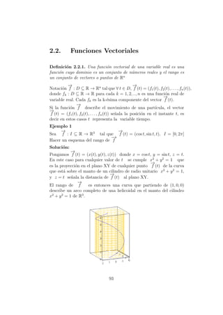 2.2. Funciones Vectoriales
Deﬁnici´on 2.2.1. Una funci´on vectorial de una variable real es una
funci´on cuyo dominio es un conjunto de n´umeros reales y el rango es
un conjunto de vectores o puntos de Rn
Notaci´on
−→
f : D ⊆ R → Rn
tal que ∀ t ∈ D,
−→
f (t) = (f1(t), f2(t), . . . , fn(t)),
donde fk : D ⊆ R → R para cada k = 1, 2, .., n es una funci´on real de
variable real. Cada fk es la k-´esima componente del vector
−→
f (t).
Si la funci´on
−→
f describe el movimiento de una part´ıcula, el vector
−→
f (t) = (f1(t), f2(t), . . . , fn(t)) se˜nala la posici´on en el instante t, es
decir en estos casos t representa la variable tiempo.
Ejemplo 1
Sea
−→
f : I ⊆ R → R3
tal que
−→
f (t) = (cos t, sin t, t), I = [0, 2π]
Hacer un esquema del rango de
−→
f
Soluci´on:
Pongamos
−→
f (t) = (x(t), y(t), z(t)) donde x = cos t, y = sin t, z = t.
En este caso para cualquier valor de t se cumple x2
+ y2
= 1 que
es la proyecci´on en el plano XY de cualquier punto
−→
f (t) de la curva
que est´a sobre el manto de un cilindro de radio unitario x2
+ y2
= 1,
y z = t se˜nala la distancia de
−→
f (t) al plano XY.
El rango de
−→
f es entonces una curva que partiendo de (1, 0, 0)
describe un arco completo de una helicoidal en el manto del cilindro
x2
+ y2
= 1 de R3
.
93
 