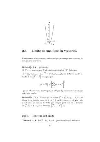 2.3. L´ımite de una funci´on vectorial.
Previamente aclaremos o recordemos algunos conceptos en cuanto a la
m´etrica que usaremos.
Deﬁnici´on 2.3.1. (distancia)
Si −→a y
−→
b son una par de elementos (puntos) de Rn
dados por
−→a = (a1, a2, a3, . . . , an),
−→
b = (b1, b2, b3, . . . , bn) la distancia desde −→a
hasta
−→
b es
−→
b − −→a se deﬁne por
−→
b − −→a =
n
i=1
(bi − ai)2
1
2
que en R2
y R3
viene a corresponder a lo que deﬁnimos como distancias
entre dos puntos.
Deﬁnici´on 2.3.2. Se dice que el vector
−→
l = (l1, l2, l3, . . . , ln) es el
l´ımite de la funci´on vectorial
−→
f : I ⊆ R → Rn
en t0 ∈ I , si para cada
> 0 existe un n´umero δ > 0 tal que siempre que t esta en el dominio
de
−→
f y 0 < |t − t0| < δ entonces
−→
f (t) −
−→
l <
2.3.1. Teorema del l´ımite
Teorema 2.3.1. Sea
−→
f : I ⊆ R → Rn
funci´on vectorial. Entonces
95
 
