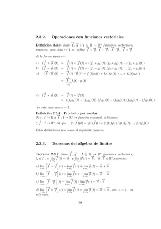 2.3.2. Operaciones con funciones vectoriales
Deﬁnici´on 2.3.3. Sean
−→
f , −→g : I ⊆ R → Rn
funciones vectoriales,
entonces, para cada t ∈ I se deﬁne
−→
f + −→g ,
−→
f − −→g ,
−→
f · −→g ,
−→
f × −→g
de la forma siguiente:
a) (
−→
f + −→g )(t) =
−→
f (t) + −→g (t) = ((f1 + g1)(t), (f2 + g2)(t), ..., (fn + gn)(t))
b) (
−→
f − −→g )(t) =
−→
f (t) − −→g (t) = ((f1 − g1)(t), (f2 − g2)(t), ..., (fn − gn)(t))
c) (
−→
f · −→g )(t) =
−→
f (t) · −→g (t) = f1(t)g1(t) + f2(t)g2(t) + ... + fn(t)gn(t)
=
n
i=1
fi(t) · gi(t)
d) (
−→
f × −→g )(t) =
−→
f (t) × −→g (t)
= ((f2g3)(t) − (f3g2)(t)), (f3g1)(t) − (f1g3)(t), (f1g2)(t) − (f2g1)(t)).
en este caso para n = 3.
Deﬁnici´on 2.3.4. Producto por escalar
Si γ : I → R y
−→
f : I → Rn
es funci´on vectorial, deﬁnimos:
γ
−→
f : I → Rn
tal que (γ
−→
f )(t) = γ(t)
−→
f (t) = (γ(t)f1(t), γ(t)f2(t), ..., γ(t)fn(t))
Estas deﬁniciones nos llevan al siguiente teorema
2.3.3. Teoremas del algebra de l´ımites
Teorema 2.3.2. Sean
−→
f , −→g : I ⊆ R → Rn
funciones vectoriales,
to ∈ I , si l´ım
t→to
−→
f (t) = −→a y l´ım
t→to
−→g (t) =
−→
b ; −→a ,
−→
b ∈ Rn
,entonces:
a) l´ım
t→to
−→
f + −→g (t) = lim
t→to
−→
f (t) + l´ım
t→to
−→g (t) = −→a +
−→
b
b) l´ım
t→to
−→
f − −→g (t) = l´ım
t→to
−→
f (t) − l´ım
t→to
−→g (t) = −→a −
−→
b
c) l´ım
t→to
−→
f · −→g (t) = l´ım
t→to
−→
f (t) · l´ım
t→to
−→g (t) = −→a ·
−→
b
d) l´ım
t→to
−→
f × −→g (t) = l´ım
t→to
−→
f (t) × l´ım
t→to
−→g (t) = −→a ×
−→
b , con n = 3 en
este caso.
98
 