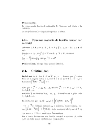 Demostraci´on:
Es consecuencia directa de aplicaci´on del Teorema del L´ımite y la
deﬁnici´on
de las operaciones. Se deja como ejercicio al lector.
2.3.4. Teorema: producto de funci´on escalar por
vectorial
Teorema 2.3.3. Sean γ : I ⊆ R → R y
−→
f : I ⊆ R → Rn
, to ∈ I tal
que:
l´ım
t→to
γ(t) = α ; y l´ım
t→to
−→
f (t) = −→a , α ∈ R y −→a ∈ Rn
, entonces:
lim
t→to
γ
−→
f (t) = lim
t→to
γ(t)lim
t→to
−→
f (t) = α−→a
Demostraci´on: Se deja como ejercicio al lector.
2.4. Continuidad
Deﬁnici´on 2.4.1. Sea
−→
f : I → Rn
y to ∈ I , diremos que
−→
f es con-
tinua en to si para cada ε > 0,existe δ > 0 tal que ∀ t ∈ I : |t − to| <
δ,entonces
−→
f (t) −
−→
f (to) < ε
Note que: si
−→
f = (f1, f2, f3, ..., fn) tal que
−→
f : I → Rn
y fi : I → R,
i = 1, 2, 3, ..., n.
Entonces
−→
f es continua en to, ssi, fi es cont´ınua en to para todo
i = 1, 2, 3, ..., n.
En efecto, vea que |fi(t) − fi(to)| ≤
n
i=1
((fi(t) − fi(to))2
1
2
=⇒ si
−→
f es continua, entonces fi es continua. Reciprocamente co-
mo
−→
f (t) −
−→
f (to) ≤
n
i=1
|fi(t) − fi(to| podemos inferir que si fi es
continua, i = 1, 2, 3, ..., n,entonces
−→
f es continua.
Por lo tanto, decimos que una funci´on vectorial es continua ,si y s´olo
si, lo son cada una de sus funciones componentes
99
 