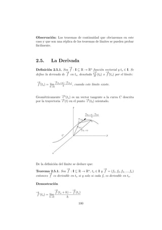 Observaci´on: Los teoremas de continuidad que obviaremos en este
caso y que son una r´eplica de los teoremas de l´ımites se pueden probar
f´acilmente.
2.5. La Derivada
Deﬁnici´on 2.5.1. Sea
−→
f : I ⊆ R → Rn
funci´on vectorial y to ∈ I. Se
deﬁne la derivada de
−→
f en to, denotada d
−→
f
dt
(t0) o
−→
f´(to) por el l´ımite:
−→
f´(to) = l´ım
h→0
−→
f (to+h)−
−→
f (to)
h
, cuando este l´ımite existe.
Geom´etricamente −→c (to) es un vector tangente a la curva C descrita
por la trayectoria −→c (t) en el punto −→c (t0) orientado.
De la deﬁnici´on del l´ımite se deduce que:
Teorema 2.5.1. Sea
−→
f : I ⊆ R → Rn
, to ∈ I y
−→
f = (f1, f2, f3, ..., fn)
entonces
−→
f es derivable en to si y solo si cada fi es derivable en to.
Demostraci´on
−→
f‘(to) = l´ım
h→0
−→
f (to + h) −
−→
f (to)
h
100
 