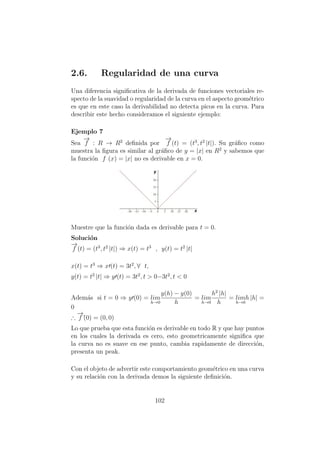2.6. Regularidad de una curva
Una diferencia signiﬁcativa de la derivada de funciones vectoriales re-
specto de la suavidad o regularidad de la curva en el aspecto geom´etrico
es que en este caso la derivabilidad no detecta picos en la curva. Para
describir este hecho consideramos el siguiente ejemplo:
Ejemplo 7
Sea
−→
f : R → R2
deﬁnida por
−→
f (t) = (t3
, t2
|t|). Su gr´aﬁco como
muestra la ﬁgura es similar al gr´aﬁco de y = |x| en R2
y sabemos que
la funci´on f (x) = |x| no es derivable en x = 0.
Muestre que la funci´on dada es derivable para t = 0.
Soluci´on
−→
f (t) = (t3
, t2
|t|) ⇒ x(t) = t3
, y(t) = t2
|t|
x(t) = t3
⇒ x (t) = 3t2
, ∀ t,
y(t) = t2
|t| ⇒ y (t) = 3t2
, t > 0−3t2
, t < 0
Adem´as si t = 0 ⇒ y (0) = lim
h→0
y(h) − y(0)
h
= lim
h→0
h2
|h|
h
= lim
h→0
h |h| =
0
∴
−→
f´(0) = (0, 0)
Lo que prueba que esta funci´on es derivable en todo R y que hay puntos
en los cuales la derivada es cero, esto geometricamente signiﬁca que
la curva no es suave en ese punto, cambia rapidamente de direcci´on,
presenta un peak.
Con el objeto de advertir este comportamiento geom´etrico en una curva
y su relaci´on con la derivada demos la siguiente deﬁnici´on.
102
 