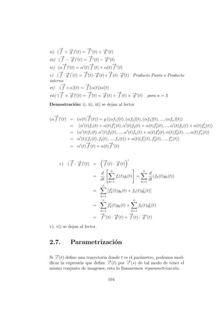 ii) (
−→
f + −→g ) (t) =
−→
f (t) + −→g (t)
iii) (
−→
f − −→g ) (t) =
−→
f (t) − −→g (t)
iv) (α
−→
f ) (t) = α (t)
−→
f (t) + α(t)
−→
f (t)
v) (
−→
f ·−→g ) (t) =
−→
f´(t)·−→g (t)+
−→
f (t)·−→g´(t) Producto Punto o Producto
interno
vi) (
−→
f ◦ α)´(t) =
−→
f´(α(t))α´(t)
vii) (
−→
f × −→g ) (t) =
−→
f´(t) × −→g (t) +
−→
f (t) × −→g (t) para n = 3
Demostraci´on: i), ii), iii) se dejan al lector
(α
−→
f ) (t) = (α(t)
−→
f (t))´= g ((αf1)´(t), (αf2)´(t), (αf3)´(t), ..., (αfn)´(t))
= (α (t)f1(t) + α(t)f´1(t), α (t)f2(t) + α(t)f2(t), ..., α (t)fn(t) + α(t)fn(t))
= (α (t)f1(t), α (t)f2(t), ..., α (t)fn(t) + α(t)f1(t), α(t)f2(t), ..., α(t)fn(t))
= α (t)(f1(t), f2(t), ..., fn(t)) + α(t)(f1(t), f2(t), ..., fn(t))
= α (t)
−→
f (t) + α(t)
−→
f (t)
v) (
−→
f · −→g ) (t) =
−→
f (t) · −→g (t)
=
d
dt
n
k=1
fi(t)gi(t) =
n
k=1
d
dt
(fk(t)gk(t))
=
n
k=1
[fk(t)gk(t) + fk(t)gk(t)]
=
n
k=1
fk(t)gk(t) +
n
k=1
fk(t)gk(t)
=
−→
f (t) · −→g (t) +
−→
f (t) · −→g (t)
v), vi) se dejan al lector.
2.7. Parametrizaci´on
Si −→c (t) deﬁne una trayectoria donde t es el par´ametro, podemos mod-
iﬁcar la expresi´on que deﬁne −→c (t) por −→c (s) de tal modo de tener el
mismo conjunto de imagenes, esto lo llamaremos reparametrizaci´on.
104
 
