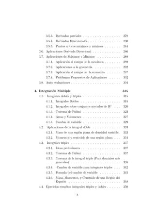 3.5.3. Derivadas parciales . . . . . . . . . . . . . . . . 278
3.5.4. Derivadas Direccionales . . . . . . . . . . . . . . 280
3.5.5. Puntos cr´ıticos m´aximos y m´ınimos . . . . . . . 284
3.6. Aplicaciones Derivada Direccional . . . . . . . . . . . . 286
3.7. Aplicaciones de M´aximos y M´ınimos . . . . . . . . . . 289
3.7.1. Aplicaci´on al campo de la mec´anica . . . . . . . 289
3.7.2. Aplicaciones a la geometr´ıa . . . . . . . . . . . 292
3.7.3. Aplicaci´on al campo de la econom´ıa . . . . . . 297
3.7.4. Problemas Propuestos de Aplicaciones . . . . . 302
3.8. Auto evaluaciones . . . . . . . . . . . . . . . . . . . . . 304
4. Integraci´on Multiple 315
4.1. Integrales dobles y triples . . . . . . . . . . . . . . . . 315
4.1.1. Integrales Dobles . . . . . . . . . . . . . . . . . 315
4.1.2. Integrales sobre conjuntos acotados de R2
. . . 320
4.1.3. Teorema de Fubini . . . . . . . . . . . . . . . . 322
4.1.4. ´Areas y Volumenes . . . . . . . . . . . . . . . . 327
4.1.5. Cambio de variable . . . . . . . . . . . . . . . . 329
4.2. Aplicaciones de la integral doble . . . . . . . . . . . . 333
4.2.1. Masa de una regi´on plana de densidad variable. 333
4.2.2. Momentos y centroide de una regi´on plana . . . 334
4.3. Integrales triples . . . . . . . . . . . . . . . . . . . . . 337
4.3.1. Ideas preliminares . . . . . . . . . . . . . . . . . 337
4.3.2. Teorema de Fubini . . . . . . . . . . . . . . . . 337
4.3.3. Teorema de la integral triple (Para dominios m´as
generales) . . . . . . . . . . . . . . . . . . . . . 338
4.3.4. Cambio de variable para integrales triples . . . 342
4.3.5. Formula del cambio de variable . . . . . . . . . 345
4.3.6. Masa, Momentos, y Centroide de una Regi´on del
Espacio . . . . . . . . . . . . . . . . . . . . . . 348
4.4. Ejercicios resueltos integrales triples y dobles . . . . . . 350
x
 