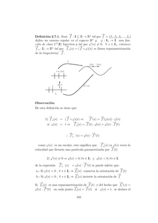 Deﬁnici´on 2.7.1. Sean
−→
f : I ⊆ R → Rn
tal que
−→
f = (f1, f2, f3, ..., fn)
deﬁne un camino regular en el espacio Rn
y ϕ : I1 → I una fun-
ci´on de clase C1
(I) biyectiva y tal que ϕ (s) = 0, ∀ s ∈ I1, entonces
−→
f o : I1 → Rn
tal que
−→
f o(s) = (
−→
f ◦ ϕ)(s) se llama reparametrizaci´on
de la trayectoria)
−→
f .
Observaci´on:
De esta deﬁnici´on se tiene que:
1)
−→
f o(s) = (
−→
f ◦ ϕ)(s) ⇒
−→
f (s) =
−→
f´(ϕ(s)) · ϕ´(s)
si ϕ(s) = t ⇒
−→
f o(s) =
−→
f´(t) · ϕ´(s) = ϕ´(s) ·
−→
f´(t)
∴
−→
f o (s) = ϕ´(s) ·
−→
f (t)
como ϕ(s) es un escalar, esto signiﬁca que
−→
f o(s) es ϕ´(s) veces la
velocidad que llevar´ıa una part´ıcula parametrizada por
−→
f (t).
2) ϕ (s) = 0 ⇒ ϕ´(s) > 0, ∀s ∈ I1 v ϕ´(s) < 0, ∀s ∈ I,
de la expresi´on
−→
f o (s) = ϕ´(s) ·
−→
f (t) se puede inferir que:
a.- Si ϕ´(s) > 0 , ∀ s ∈ I1 ⇒
−→
fo (s) conserva la orientaci´on de
−→
f (t)
b.- Si ϕ´(s) < 0 , ∀ s ∈ I1 ⇒
−→
fo (s) invierte la orientaci´on de
−→
f
Si
−→
fo (s) es una reparametrizaci´on de
−→
f (t) y del hecho que
−→
fo (s) =
ϕ´(s) ·
−→
f´ (t) en cada punto
−→
fo (s) =
−→
f (t) si ϕ(s) = t, se deduce el
105
 