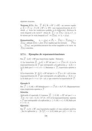 siguiente teorema.
Teorema 2.7.1. Sea
−→
f : I ⊆ R → R2
( o R3
) un camino regular
y
−→
fo =
−→
f ◦ ϕ : J ⊆ R → R2
( o R3
) una reparametrizaci´on de ´el (
donde ϕ tiene las condiciones pedidas en la deﬁnici´on). Entonces la
recta tangente a la curva C (traza de
−→
f ) en
−→
f (to) con t0 ∈ I , es
la misma que la recta tangente a C en
−→
fo (s0) si t0 = ϕ(s0).
Demostraci´on.- t0 = ϕ(s0) ⇒
−→
P 0 =
−→
f (to) =
−→
f (ϕ(s0) ) =
−→
fo (s0) adem´as
−→
fo´(s) = ϕ´(s)·
−→
f´(s) implica que los vectores
−→
f (to)
y
−→
fo (s0) son paralelos,entonces las rectas tangentes a la curva en
−→
f (to) coinciden.
2.7.1. Ejemplos de reparametrizaciones
Sea
−→
f : [a, b] → R3
,una trayectoria regular . Entonces:
1) La trayectoria
−→
fo : [a, b] → R3
tal que t −→
−→
f (a + b − t) es la
reparametrizacion de
−→
f que corresponde a la aplicacion ϕ : [a, b] −→
[a, b] dada por t −→ a + b − t, llamamos a
−→
f o trayectoria opuesta a
−→
f .
2) La trayectoria −→g : [0, 1] → R3
tal que t −→
−→
f (a + (b − a)t) es una
reparametrizacion de
−→
f que corresponde a la aplicaci´on ϕ : [0, 1] −→
[a, b] dada por t −→ a + (b − a)t, y que conserva la trayectoria de
−→
f .
Ejemplo 9
Sea
−→
f : [−5, 10] → R3
deﬁnida por t −→
−→
f (t) = (t, t2
, t3
) . Reparametrizar
como trayectoria opuesta a
−→
f .
Soluci´on
Aplicando el apartado 1) tenemos:
−→
fo : [−5, 10] → R3
tal que t −→
−→
f (5 − t) = ((5 − t), (5 − t)2
, (5 − t)3
) es la reparametrizaci´on opuesta
a
−→
f que corresponde a la aplicaci´on ϕ : [−5, 10] −→ [−5, 10] dada por
t −→ 5 − t.
Ejercicio
Sea
−→
f : [a, b] → R3
, una trayectoria regular y k una contante positiva
. Sea la aplicaci´on ϕ : 0, b−a
k
−→ [a, b] dada por ϕ(t) −→ kt + a.
106
 