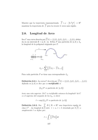 Muestre que la trayectoria reparametizada
−→
f ◦ ϕ : 0, b−a
k
→ R3
mantiene la trayectoria de
−→
f pero la recorre k veces m´as r´apido.
2.8. Longitud de Arco
Sea C una curva descrita por
−→
f (t) = (f1(t), f2(t), f3(t), ..., fn(t)), deﬁni-
da en un intervalo I = [a, b] en R.Sea P una partici´on de [a, b] y Lp
la longitud de la poligonal originada por P.
Lp =
n
i=1
−→
f (ti) −
−→
f (ti−1)
Para cada partici´on P se tiene una correspondiente Lp.
Deﬁnici´on 2.8.1. La curva C descrita por
−→
f (t) = (f1(t), f2(t), f3(t), ..., fn(t))
deﬁnida en [a, b] se dice que es rectiﬁcable si
{Lp/P es partici´on de [a, b]}
tiene una cota superior. Si C es rectiﬁcable entonces la longitud de C
es el supremo del conjunto de los Lp, es decir
= sup {Lp/P es partici´on de [a, b]}
Deﬁnici´on 2.8.2. Sea
−→
f : I ⊆ R → Rn
una trayectoria regular de
clase C1
. La longitud de
−→
f entre t = a, t = b denotada por (
−→
f ) o
simplemente se deﬁne por:
=
b
a
−→
f´(t) dt
107
 