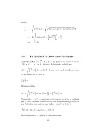 cuatro.
4
=
π
2
0
−→c´(t) dt =
π
2
0
9a2 cos4 t sin2
t + 9a2 sin4
t cos2 tdt
= 3a
π
2
0
sin t cos tdt = 3a
sin2
t
2
π
2
0
=
3a
2
=⇒ ∴ = 6a
2.8.1. La Longitud de Arco como Par´ametro
Teorema 2.8.1. Sea
−→
f : I ⊆ R → Rn
funci´on de clase C1
tal que
−→
f´(t) =
−→
0 ∀ t ∈ I . Entonces la longitud s deﬁnida por
s(t) =
t
0
−→
f (u) du, con t ∈ I , de una curva puede introducirse como
un par´ametro de la curva y :
d
−→
f
ds
= 1
Demostraci´on:
s(t) =
t
0
−→
f (u) du ⇒ s´(t) =
ds
dt
=
−→
f (t) ≥ 0
Claramente s = s(t) es mon´otona, estrictamente creciente y cont´ınua,
por lo tanto s(t) tiene funci´on inversa, que denominaremos por t(s) tal
que t´(s) existe y es positiva para todo s con 0 ≤ s ≤ l(
−→
f ).
−→
f (t(s)) = (f1(t(s)), f2(t(s)), ..., fn(t(s))
Derivando usando la regla de la cadena tenemos:
109
 