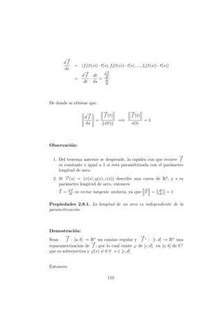 d
−→
f
ds
= (f1´(t(s)) · t´(s), f2´(t(s)) · t´(s), ..., fn´(t(s)) · t´(s))
=
d
−→
f
dt
·
dt
ds
=
d
−→
f
dt
ds
dt
De donde se obtiene que:
d
−→
f
ds
=
−→
f´(t)
s´(t)
=⇒
−→
f´(t)
s´(t)
= 1
Observaci´on:
1. Del teorema anterior se desprende, la rapidez con que recorre
−→
f
es constante e igual a 1 si est´a param´etrizada con el par´ametro
longitud de arco.
2. Si −→r (s) = (x(s), y(s), z(s)) describe una curva de R3
, y s es
par´ametro longitud de arco, entonces
T = d−→r
ds
es vector tangente unitario, ya que: T = dr
ds
= 1
Propiedades 2.8.1. La longitud de un arco es independiente de la
parametrizaci´on
Demostraci´on:
Sean
−→
f : [a, b] → Rn
un camino regular y
−→
f ∗
: [c, d] → Rn
una
reparametrizaci´on de
−→
f ; por lo cual existe ϕ de [c, d] en [a, b] de C1
que es sobreyectiva y ϕ´(s) = 0 ∀ s ∈ [c, d]
Entonces:
110
 