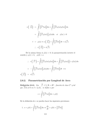 s
−→
fo =
d
c
−→
f ∗
´(u) du =
d
c
−→
f´(ϕ(u))ϕ´(u) du
=
d
c
−→
f´(ϕ(u)) ϕ´(u)du si ϕ´(u) > 0
t = ϕ(u) ⇒ s
−→
fo =
b
a
−→
f´(t) dt = s(
−→
f )
∴ s
−→
fo = s(
−→
f )
De la misma forma si ϕ´(u) < 0, la parametrizaci´on invierte el
sentido y ϕ(c) = b, ϕ(d) = a
∴ s
−→
f ∗
=
d
c
−→
f´(ϕ(u))ϕ´(u) du =
d
c
−→
f´(ϕ(u)) (−ϕ´(u)) du
= −
d
c
−→
f´(ϕ(u)) ϕ´(u)du =
d
c
−→
f´(t)) dt =⇒
s
−→
fo = s(
−→
f )
2.8.2. Parametrizaci´on por Longitud de Arco
Deﬁnici´on 2.8.3. Sea
−→
f : I ⊆ R → Rn
, funci´on de clase C1
y tal
que
−→
f´(t) = 0 en I = [a, b] , se deﬁne s por
s =
t
a
−→
f (u) du = ϕ(t)
De la deﬁnici´on de s se pueden hacer las siguientes precisiones:
1. s = ϕ(t) =
t
a
−→
f´(u) du ⇒
ds
dt
= ϕ´(t) =
−→
f´(t)
111
 