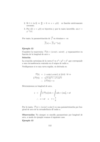 2. Si t ∈ (a, b] ⇒ ds
dt
> 0 ⇒ s = ϕ(t) es funci´on estrictamente
creciente.
3. Por (2) s = ϕ(t) es biyectiva y por lo tanto invertible, sea t =
ϕ−1
(s).
Por tanto, la parametrizaci´on de
−→
f en t´erminos s es:
−→
f (s) =
−→
f (ϕ−1
(s))
Ejemplo 12
Considere la trayectoria: −→r (t) = (a cos t, asent) ,y reparametrice en
funci´on de la longitud de arco s.
Soluci´on
La ecuaci´on cartesiana de la curva C es x2
+ y2
= a2
,que corresponde
a una circunsferencia centrada en el origen de radio a.
Veriﬁquemos si es una curva regular, su derivada es:
−→r´(t) = (−a sin t, a cos t) = (0, 0) ∀t ⇒
−→r´(t) = a2 sin2
t + a2 cos2 t
∴ −→r´(t) = a
Determinemos su longitud de arco,
s =
t
0
−→r´(u) du =
t
0
adu = [au]t
0 = at
∴ s = at o t =
s
a
Por lo tanto, −→r (s) = (a cos s
a
, a sin s
a
) es una parametrizaci´on por lon-
gitud de arco de la circunferencia de radio a.
Observaci´on: No siempre es sencillo parametrizar por longitud de
arco, a modo de ejemplo veamos el siguiente caso.
Ejemplo 13
112
 
