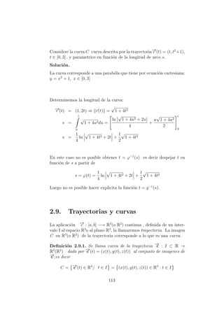 Considere la curva C curva descrita por la trayectoria−→r (t) = (t, t2
+1),
t ∈ [0, 3] , y parametrice en funci´on de la longitud de arco s.
Soluci´on.
La curva corresponde a una parab´ola que tiene por ecuaci´on cartesiana:
y = x2
+ 1, x ∈ [0, 3]
Determinemos la longitud de la curva:
−→r´(t) = (1, 2t) ⇒ r´(t) =
√
1 + 4t2
s =
t
0
√
1 + 4u2du =
ln
√
1 + 4u2 + 2u
4
+
u
√
1 + 4u2
2
t
0
s =
1
4
ln
√
1 + 4t2 + 2t +
t
2
√
1 + 4t2
En este caso no es posible obtener t = ϕ−1
(s) es decir despejar t en
funci´on de s a partir de
s = ϕ(t) =
1
4
ln
√
1 + 4t2 + 2t +
t
2
√
1 + 4t2
Luego no es posible hacer explicita la funci´on t = g−1
(s).
2.9. Trayectorias y curvas
La aplicaci´on −→c : [a, b] −→ R3
(o R2
) continua , deﬁnida de un inter-
valo I al espacio R3
o al plano R2
, la llamaremos trayectoria. La imagen
C en R3
(o R2
) de la trayectoria corresponde a lo que es una curva.
Deﬁnici´on 2.9.1. Se llama curva de la trayectoria −→c : I ⊂ R →
R3
(R2
) dada por −→c (t) = (x(t), y(t), z(t)) al conjunto de imagenes de
−→c ;es decir
C = −→c (t) ∈ R3
/ t ∈ I = (x(t), y(t), z(t)) ∈ R3
: t ∈ I
113
 