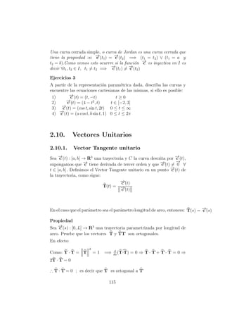Una curva cerrada simple, o curva de Jordan es una curva cerrada que
tiene la propiedad :si −→c (t1) = −→c (t2) =⇒ (t1 = t2) ∨ (t1 = a y
t2 = b).Como vemos esto ocurrre si la funci´on −→c es inyectiva en I es
decir ∀t1, t2 ∈ I, t1 = t2 =⇒ −→c (t1) = −→c (t2)
Ejercicios 3
A partir de la representaci´on param´etrica dada, describa las curvas y
encuentre las ecuaciones cartesianas de las mismas, si ello es posible:
1) −→c (t) = (t, −t) t ≥ 0
2) −→c (t) = (4 − t2
, t) t ∈ [−2, 3]
3) −→c (t) = (cos t, sin t, 2t) 0 ≤ t ≤ ∞
4) −→c (t) = (a cos t, b sin t, 1) 0 ≤ t ≤ 2π
2.10. Vectores Unitarios
2.10.1. Vector Tangente unitario
Sea −→c (t) : [a, b] → R3
una trayectoria y C la curva descrita por −→c (t),
supongamos que −→c tiene derivada de tercer orden y que −→c´(t) =
−→
0 ∀
t ∈ [a, b] . Deﬁnimos el Vector Tangente unitario en un punto −→c (t) de
la trayectoria, como sigue:
T(t) =
−→c´(t)
−→c´(t)
En el caso que el par´ametro sea el par´ametro longitud de arco, entonces: T(s) = −→c´(s)
Propiedad
Sea −→c (s) : [0, L] → R3
una trayectoria parametrizada por longitud de
arco. Pruebe que los vectores T y TT´ son ortogonales.
En efecto:
Como: T · T = T
2
= 1 =⇒ d
ds
(T·T) = 0 ⇒ T · T´+ T´· T = 0 ⇒
2T · T´= 0
∴ T · T´= 0 ; es decir que T es ortogonal a T´
115
 