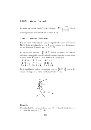 2.10.2. Vector Normal
En todos los puntos donde T´= 0 deﬁnimos : N =
T (s)
T (s)
,Vector
normal principal a la curva C en el punto −→c (s).
2.10.3. Vector Binormal
Hay un tercer vector unitario que es perpendicular tanto a T como a
N . Se deﬁne por el producto cruz de estos vectores, y es denominado
vector Binormal, denotado por: B = T × N
El conjunto de vectores T, N, B forma un sistema de vectores
unitarios, ortogonales entre s´ı, orientados positivamente en este orden
en cada punto −→c (s) de la curva, es decir se cumple que:
T · N = 0, N · B = 0, B · T = 0
T · T = 1, N · N = 1, B · B = 1
T × N = B, N × B = T, B × T = N
En la medida que var´ıa el conjunto de vectores T, N, B ,este se de-
splaza a lo largo de la curva y se llama triedro movil.
Ejemplo 4
Considere la h´elice circular deﬁnida por: −→c (t) = (3 cos t, 3 sin t, 4t), t >
0 . Hallar los vectores T, N, y B.
116
 