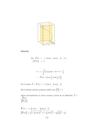 Soluci´on.
Sea −→c´
(t) = (−3 sin t, 3 cos t, 4) =⇒
−→c´
(t) = 5
⇒ s =
t
0
c(u) du = 5t ⇒ t =
s
5
∴ −→c (s) = (3 cos
s
5
, 3 sin
s
5
, 4
s
5
)
Por lo tanto: T = −→c (s) = (−3
5
sin s
5
, 3
5
cos s
5
, 4
5
)
Del resultado anterior podemos inferir que T = 1
Ahora determinemos el vector normal a partir de su deﬁnici´on: N =
T´(s)
T´(s)
T´(s) = (− 3
25
cos s
5
, − 3
25
sin s
5
, 0)
T´(s) = − 3
25
cos s
5
2
+ − 3
25
sin s
5
2
= 3
25
2
= 3
25
117
 