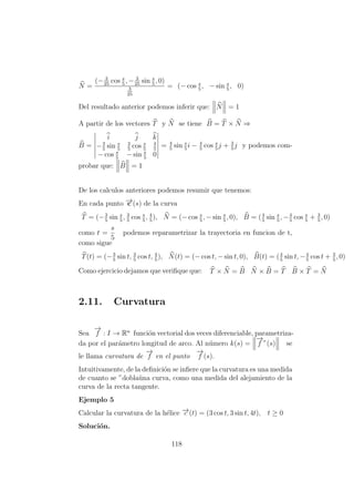 N =
(− 3
25
cos s
5
, − 3
25
sin s
5
, 0)
3
25
= (− cos s
5
, − sin s
5
, 0)
Del resultado anterior podemos inferir que: N = 1
A partir de los vectores T y N se tiene B = T × N ⇒
B =
i j k
−3
5
sin s
5
3
5
cos s
5
4
5
− cos s
5
− sin s
5
0
= 4
5
sin s
5
i − 4
5
cos s
5
j + 3
5
j y podemos com-
probar que: B = 1
De los calculos anteriores podemos resumir que tenemos:
En cada punto −→c (s) de la curva
T = (−3
5
sin s
5
, 3
5
cos s
5
, 4
5
), N = (− cos s
5
, − sin s
5
, 0), B = (4
5
sin s
5
, −4
5
cos s
5
+ 3
5
, 0)
como t =
s
5
podemos reparametrizar la trayectoria en funcion de t,
como sigue
T(t) = (−3
5
sin t, 3
5
cos t, 4
5
), N(t) = (− cos t, − sin t, 0), B(t) = (4
5
sin t, −4
5
cos t + 3
5
, 0)
Como ejercicio dejamos que veriﬁque que: T × N = B N × B = T B × T = N
2.11. Curvatura
Sea
−→
f : I → Rn
funci´on vectorial dos veces diferenciable, parametriza-
da por el par´ametro longitud de arco. Al n´umero k(s) =
−→
f ”(s) se
le llama curvatura de
−→
f en el punto
−→
f (s).
Intuitivamente, de la deﬁnici´on se inﬁere que la curvatura es una medida
de cuanto se ”dobla¨una curva, como una medida del alejamiento de la
curva de la recta tangente.
Ejemplo 5
Calcular la curvatura de la h´elice −→c (t) = (3 cos t, 3 sin t, 4t), t ≥ 0
Soluci´on.
118
 