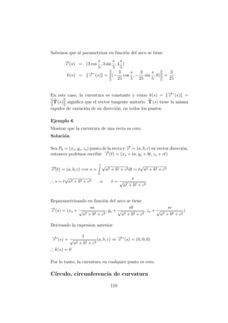 Sabemos que al parametrizar en funci´on del arco se tiene
−→c (s) = (3 cos
s
5
, 3 sin
s
5
, 4
s
5
)
k(s) = −→c ”(s) = (−
3
25
cos
s
5
, −
3
25
sin
s
5
, 0) =
3
25
En este caso, la curvatura es constante y como k(s) = −→c ”(s) =
T´(s) ,signiﬁca que el vector tangente unitario T (s) tiene la misma
rapidez de variaci´on de su direcci´on, en todos los puntos.
Ejemplo 6
Mostrar que la curvatura de una recta es cero.
Soluci´on
Sea P0 = (xo, yo, zo) punto de la recta y −→v = (a, b, c) su vector direcci´on,
entonces podemos escribir −→c (t) = (xo + ta, yo + bt, zo + ct)
−→c´(t) = (a, b, c) =⇒ s =
t
0
√
a2 + b2 + c2dt = t
√
a2 + b2 + c2
∴ s = t
√
a2 + b2 + c2 o t =
s
√
a2 + b2 + c2
Reparametrizando en funci´on del arco se tiene
−→c (s) = (xo +
sa
√
a2 + b2 + c2
, yo +
sb
√
a2 + b2 + c2
, zo +
sc
√
a2 + b2 + c2
)
Derivando la expresion anterior:
−→c (s) =
1
√
a2 + b2 + c2
(a, b, c) ⇒ −→c ”(s) = (0, 0, 0)
∴ k(s) = 0
Por lo tanto, la curvatura en cualquier punto es cero.
C´ırculo, circunferencia de curvatura
119
 