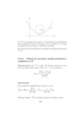 Si −→c (s) es un punto de la curva C y k la curvatura. La circunferencia
que es tangente la curva C en el punto −→c (s) de radio R = 1
k
se llama
circunferencia de curvatura y R radio de curvatura.
El centro de esta circunferencia se encuentra en la direcci´on del vector
−→c ”(s).
2.11.1. C´alculo de curvatura usando par´ametro t
cualquiera en R3
Teorema 2.11.1. Sea
−→
f : I ⊆ R → R3
funci´on vectorial, al menos
dos veces diferenciable ,tal que:
−→
f´(t) = 0 ∀t ∈ I. Entonces:
k(t) =
−→
f´(t) ×
−→
f ”(t)
−→
f´(t)
3
Demostraci´on:
Sea s par´ametro longitud de arco tal que t = ϕ(s)
−→
f´(s) = T (s) =
−→
f ‘(t)
−→
f ‘(t)
⇒
−→
f´(s) =
1
−→
f ‘(t)
−→
f ‘(t)
Debemos calcular
−→
f (s). Usando la regla de la cadena se tiene:
120
 