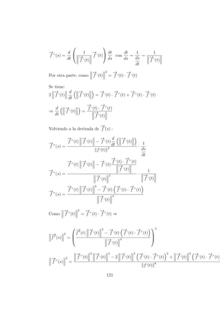 −→
f ”(s) =
d
dt

 1
−→
f ‘(t)
−→
f ‘(t)

 dt
ds
con
dt
ds
=
1
ds
dt
=
1
−→
f ‘(t)
Por otra parte, como
−→
f ‘(t)
2
=
−→
f ‘(t) ·
−→
f ‘(t)
Se tiene:
2
−→
f ‘(t)
d
dt
−→
f ‘(t) =
−→
f ‘(t) ·
−→
f ”(t) +
−→
f ”(t) ·
−→
f ‘(t)
⇒
d
dt
−→
f ‘(t) =
−→
f ‘(t) ·
−→
f ”(t)
−→
f ‘(t)
Volviendo a la derivada de
−→
f´(s) :
−→
f ”(s) =
−→
f ”(t)
−→
f ‘(t) −
−→
f ‘(t)
d
dt
−→
f ‘(t)
f‘(t) 2 ·
1
ds
dt
−→
f ”(s) =
−→
f ”(t)
−→
f ‘(t) −
−→
f ‘(t)
−→
f ‘(t) ·
−→
f ”(t)
−→
f ‘(t)
−→
f ‘(t)
2 ·
1
−→
f ‘(t)
−→
f ”(s) =
−→
f ”(t)
−→
f ‘(t)
2
−
−→
f ‘(t)
−→
f ‘(t) ·
−→
f ”(t)
−→
f ‘(t)
4
Como
−→
f ”(t)
2
=
−→
f ”(t) ·
−→
f ”(t) ⇒
−→
f”(s)
2
=



−→
f”(t)
−→
f ‘(t)
2
−
−→
f ‘(t)
−→
f ‘(t) ·
−→
f ”(t)
−→
f ‘(t)
4



2
−→
f ”(s)
2
=
−→
f ”(t)
2 −→
f ‘(t)
4
− 2
−→
f ‘(t)
2 −→
f ‘(t) ·
−→
f ”(t)
2
+
−→
f ‘(t)
2 −→
f ‘(t) ·
−→
f ”(t)
f‘(t) 8
121
 